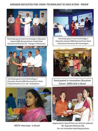 Awards received for Using Technology in education - Proof




Tamilnadu government technology in Education         Tamilnadu government technology in
   Award-2006.Received from Honbl.State           Education Award-2008.Received from.State
Educational Minister Mr. Thangam Thennarasu         Educational Secretary Mr.Kutralingom.




Tamilnadu government technology in
Education Award-2009.Received from State        Participated in Innovative Education
Project Director,S.S.A., Mr. Venkadesan              Forum -2009.held in Brazil




                                               Appreciation Award from our district collector
        NDTV interview In Brazil                        Mr. Rajendra Rathnoo IAS,
                                                   for my innovative teaching practices
 