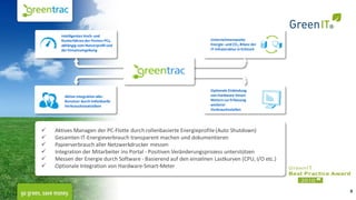 Intelligentes Hoch- und
      Runterfahren der Firmen-PCs,                                 Unternehmensweite
      abhängig vom Nutzerprofil und                                Energie- und CO 2-Bilanz der
      der Einsatzumgebung                                          IT-Infrastruktur in Echtzeit




                                                                   Optionale Einbindung
       Aktive Integration aller                                    von Hardware-Smart-
       Benutzer durch individuelle                                 Metern zur Erfassung
       Verbrauchsstatistiken                                       weiterer
                                                                   Verbrauchsstellen




   Aktives Managen der PC-Flotte durch rollenbasierte Energieprofile (Auto Shutdown)
   Gesamten IT-Energieverbrauch transparent machen und dokumentieren
   Papierverbrauch aller Netzwerkdrucker messen
   Integration der Mitarbeiter ins Portal - Positiven Veränderungsprozess unterstützen
   Messen der Energie durch Software - Basierend auf den einzelnen Lastkurven (CPU, I/O etc.)
   Optionale Integration von Hardware-Smart-Meter



                                                                                                  9
 