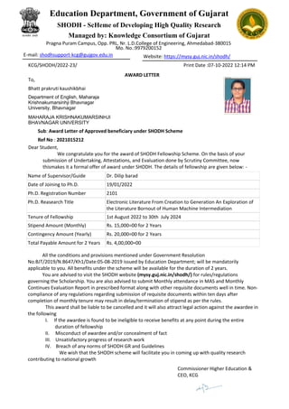 KCG/SHODH/2022-23/ Print Date :07-10-2022 12:14 PM
AWARD LETTER
To,
Bhatt prakruti kaushikbhai
Sub: Award Letter of Approved beneficiary under SHODH Scheme
Ref No : 2021015212
Dear Student,
We congratulate you for the award of SHODH Fellowship Scheme. On the basis of your
submission of Undertaking, Attestations, and Evaluation done by Scrutiny Committee, now
thismakes it a formal offer of award under SHODH. The details of fellowship are given below: -
Name of Supervisor/Guide Dr. Dilip barad
Date of Joining to Ph.D. 19/01/2022
Ph.D. Registration Number 2101
Ph.D. Reasearch Title Electronic Literature From Creation to Generation An Exploration of
the Literature Bornout of Human Machine Intermediation
Tenure of Fellowship 1st August 2022 to 30th July 2024
Stipend Amount (Monthly) Rs. 15,000=00 for 2 Years
Contingency Amount (Yearly) Rs. 20,000=00 for 2 Years
Total Payable Amount for 2 Years Rs. 4,00,000=00
All the conditions and provisions mentioned under Government Resolution
No.BJT/2019/N.B647/Kh1/Date:05-08-2019 issued by Education Department; will be mandatorily
applicable to you. All benefits under the scheme will be available for the duration of 2 years.
You are advised to visit the SHODH website (mysy.guj.nic.in/shodh/) for rules/regulations
governing the Scholarship. You are also advised to submit Monthly attendance in MAS and Monthly
Continues Evaluation Report in prescribed format along with other requisite documents well in time. Non-
compliance of any regulations regarding submission of requisite documents within ten days after
completion of monthly tenure may result in delay/termination of stipend as per the rules.
This award shall be liable to be cancelled and it will also attract legal action against the awardee in
the following
I. If the awardee is found to be ineligible to receive benefits at any point during the entire
duration of fellowship
II. Misconduct of awardee and/or concealment of fact
III. Unsatisfactory progress of research work
IV. Breach of any norms of SHODH GR and Guidelines
We wish that the SHODH scheme will facilitate you in coming up with quality research
contributing to national growth
Commissioner Higher Education &
CEO, KCG
Department of English, Maharaja
Krishnakumarsinhji Bhavnagar
University, Bhavnagar
MAHARAJA KRISHNAKUMARSINHJI
BHAVNAGAR UNIVERSITY
E-mail: shodhsupport-kcg@gujgov.edu.in Website: https://mysy.guj.nic.in/shodh/
Mo. No.:9979200152
Pragna Puram Campus, Opp. PRL, Nr. L.D.College of Engineering, Ahmedabad-380015
Managed by: Knowledge Consortium of Gujarat
SHODH - ScHeme of Developing High Quality Research
Education Department, Government of Gujarat
 