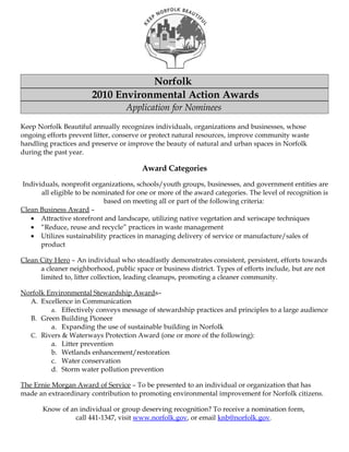 Norfolk
                       2010 Environmental Action Awards
                                   Application for Nominees

Keep Norfolk Beautiful annually recognizes individuals, organizations and businesses, whose
ongoing efforts prevent litter, conserve or protect natural resources, improve community waste
handling practices and preserve or improve the beauty of natural and urban spaces in Norfolk
during the past year.

                                        Award Categories
Individuals, nonprofit organizations, schools/youth groups, businesses, and government entities are
      all eligible to be nominated for one or more of the award categories. The level of recognition is
                            based on meeting all or part of the following criteria:
Clean Business Award –
   • Attractive storefront and landscape, utilizing native vegetation and xeriscape techniques
   • “Reduce, reuse and recycle” practices in waste management
   • Utilizes sustainability practices in managing delivery of service or manufacture/sales of
      product

Clean City Hero – An individual who steadfastly demonstrates consistent, persistent, efforts towards
      a cleaner neighborhood, public space or business district. Types of efforts include, but are not
      limited to, litter collection, leading cleanups, promoting a cleaner community.

Norfolk Environmental Stewardship Awards–
  A. Excellence in Communication
         a. Effectively conveys message of stewardship practices and principles to a large audience
  B. Green Building Pioneer
         a. Expanding the use of sustainable building in Norfolk
  C. Rivers & Waterways Protection Award (one or more of the following):
         a. Litter prevention
         b. Wetlands enhancement/restoration
         c. Water conservation
         d. Storm water pollution prevention

The Ernie Morgan Award of Service – To be presented to an individual or organization that has
made an extraordinary contribution to promoting environmental improvement for Norfolk citizens.

       Know of an individual or group deserving recognition? To receive a nomination form,
                call 441-1347, visit www.norfolk.gov, or email knb@norfolk.gov.
 