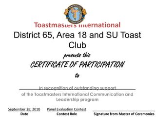 Toastmasters International
   District 65, Area 18 and SU Toast
                   Club
                               presents this
         CERTIFICATE OF PARTICIPATION
                             to
      ___________________________
           In recognition of outstanding support
       of the Toastmasters International Communication and
                       Leadership program

September 28, 2010   Panel Evaluation Contest   ________________________________
      Date                 Contest Role          Signature from Master of Ceremonies
 