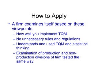How to Apply
• A firm examines itself based on these
viewpoints:
– How well you implement TQM
– No unnecessary rules and regulations
– Understands and used TQM and statistical
thinking
– Examination of production and non-
production divisions of firm tested the
same way
 