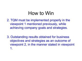 How to Win
2. TQM must be implemented properly in the
viewpoint 1 mentioned previously, while
achieving company goals and strategies.
3. Outstanding results obtained for business
objectives and strategies as an outcome of
viewpoint 2, in the manner stated in viewpoint
1.
 