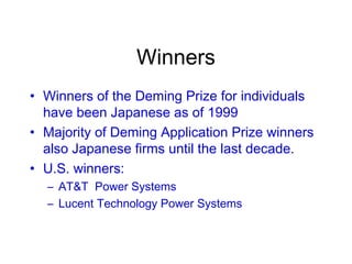 Winners
• Winners of the Deming Prize for individuals
have been Japanese as of 1999
• Majority of Deming Application Prize winners
also Japanese firms until the last decade.
• U.S. winners:
– AT&T Power Systems
– Lucent Technology Power Systems
 