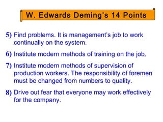 W. Edwards Deming’s 14 Points
Find problems. It is management’s job to work
continually on the system.
Institute modern methods of training on the job.
Institute modern methods of supervision of
production workers. The responsibility of foremen
must be changed from numbers to quality.
Drive out fear that everyone may work effectively
for the company.
5)
6)
7)
8)
 