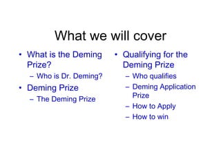 What we will cover
• What is the Deming
Prize?
– Who is Dr. Deming?
• Deming Prize
– The Deming Prize
• Qualifying for the
Deming Prize
– Who qualifies
– Deming Application
Prize
– How to Apply
– How to win
 