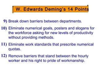 Break down barriers between departments.
Eliminate numerical goals, posters and slogans for
the workforce asking for new levels of productivity
without providing methods.
Eliminate work standards that prescribe numerical
quotas.
Remove barriers that stand between the hourly
worker and his right to pride of workmanship.
9)
10)
11)
12)
W. Edwards Deming’s 14 Points
 