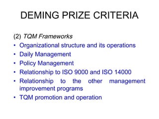 DEMING PRIZE CRITERIA
 
(2) TQM Frameworks
• Organizational structure and its operations
• Daily Management
• Policy Management
• Relationship to ISO 9000 and ISO 14000
• Relationship to the other management
improvement programs
• TQM promotion and operation
 