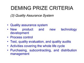 DEMING PRIZE CRITERIA
 (3) Quality Assurance System
• Quality assurance system
• New product and new technology
development
• Process control
• Test, quality evaluation, and quality audits
• Activities covering the whole life cycle
• Purchasing, subcontracting, and distribution
management
 