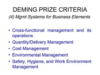 DEMING PRIZE CRITERIA
 (4) Mgmt Systems for Business Elements
• Cross-functional management and its
operations
• Quantity/Delivery Management
• Cost Management
• Environmental Management
• Safety, Hygiene, and Work Environment
Management
 