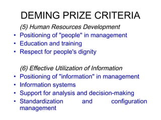 DEMING PRIZE CRITERIA
 (5) Human Resources Development
• Positioning of "people" in management
• Education and training
• Respect for people's dignity
(6) Effective Utilization of Information
• Positioning of "information" in management
• Information systems
• Support for analysis and decision-making
• Standardization and configuration
management
 