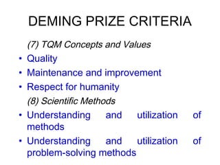 DEMING PRIZE CRITERIA
 (7) TQM Concepts and Values
• Quality
• Maintenance and improvement
• Respect for humanity
(8) Scientific Methods
• Understanding and utilization of
methods
• Understanding and utilization of
problem-solving methods
 