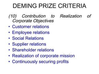 DEMING PRIZE CRITERIA
 (10) Contribution to Realization of
Corporate Objectives
• Customer relations
• Employee relations
• Social Relations
• Supplier relations
• Shareholder relations
• Realization of corporate mission
• Continuously securing profits
 