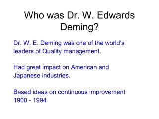 Who was Dr. W. Edwards
Deming?
Dr. W. E. Deming was one of the world’s
leaders of Quality management.
Had great impact on American and
Japanese industries.
Based ideas on continuous improvement
1900 - 1994
 