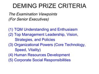 DEMING PRIZE CRITERIA
 The Examination Viewpoints
(For Senior Executives)
 
(1) TQM Understanding and Enthusiasm
(2) Top Management Leadership, Vision,
Strategies, and Policies
(3) Organizational Powers (Core Technology,
Speed, Vitality)
(4) Human Resources Development
(5) Corporate Social Responsibilities
 