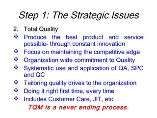 Step 1: The Strategic Issues
2. Total Quality
 Produce the best product and service
possible- through constant innovation
 Focus on maintaining the competitive edge
 Organization wide commitment to Quality
 Systematic use and application of QA, SPC
and QC
 Tailoring quality drives to the organization
 Doing it right first time, every time
 Includes Customer Care, JIT, etc.
TQM is a never ending process.
 
