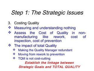 Step 1: The Strategic Issues
3. Costing Quality
 Measuring and understanding nothing
 Assess the Cost of Quality in non-
manufacturing like rework, cost of
inspection, cost of prevention
 The impact of total Quality
 Making the Quality Manager redundant
 Moving from rework to prevention
 TQM is not cost-cutting
Establish the linkage between
Strategic Goals and TOTAL QUALITY
 