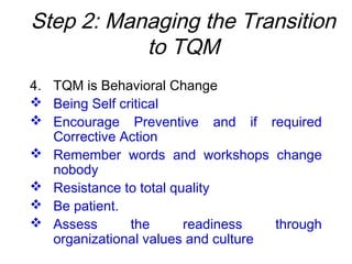 Step 2: Managing the Transition
to TQM
4. TQM is Behavioral Change
 Being Self critical
 Encourage Preventive and if required
Corrective Action
 Remember words and workshops change
nobody
 Resistance to total quality
 Be patient.
 Assess the readiness through
organizational values and culture
 