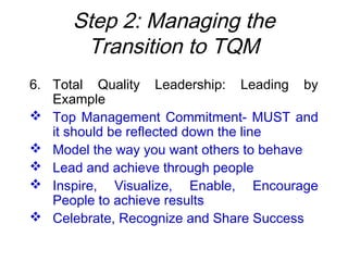 Step 2: Managing the
Transition to TQM
6. Total Quality Leadership: Leading by
Example
 Top Management Commitment- MUST and
it should be reflected down the line
 Model the way you want others to behave
 Lead and achieve through people
 Inspire, Visualize, Enable, Encourage
People to achieve results
 Celebrate, Recognize and Share Success
 