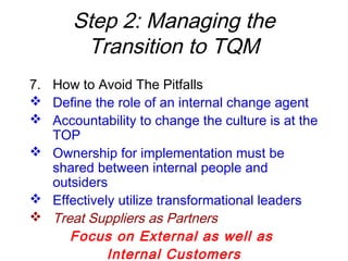 Step 2: Managing the
Transition to TQM
7. How to Avoid The Pitfalls
 Define the role of an internal change agent
 Accountability to change the culture is at the
TOP
 Ownership for implementation must be
shared between internal people and
outsiders
 Effectively utilize transformational leaders
 Treat Suppliers as Partners
Focus on External as well as
Internal Customers
 