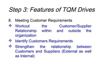 Step 3: Features of TQM Drives
8. Meeting Customer Requirements
 Workout the Customer/Supplier
Relationship within and outside the
organization
 Identify Customers Requirements
 Strengthen the relationship between
Customers and Suppliers (External as well
as Internal)
 