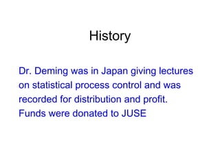 History
Dr. Deming was in Japan giving lectures
on statistical process control and was
recorded for distribution and profit.
Funds were donated to JUSE
 