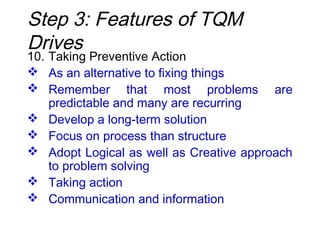 10. Taking Preventive Action
 As an alternative to fixing things
 Remember that most problems are
predictable and many are recurring
 Develop a long-term solution
 Focus on process than structure
 Adopt Logical as well as Creative approach
to problem solving
 Taking action
 Communication and information
Step 3: Features of TQM
Drives
 