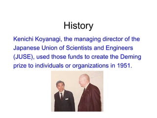 History
Kenichi Koyanagi, the managing director of the
Japanese Union of Scientists and Engineers
(JUSE), used those funds to create the Deming
prize to individuals or organizations in 1951.
 