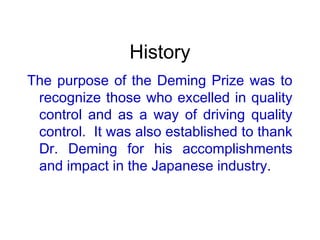 History
The purpose of the Deming Prize was to
recognize those who excelled in quality
control and as a way of driving quality
control. It was also established to thank
Dr. Deming for his accomplishments
and impact in the Japanese industry.
 