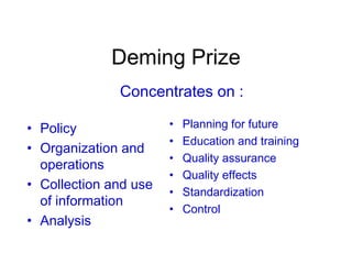 Deming Prize
• Policy
• Organization and
operations
• Collection and use
of information
• Analysis
• Planning for future
• Education and training
• Quality assurance
• Quality effects
• Standardization
• Control
Concentrates on :
 