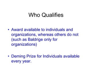 Who Qualifies
• Award available to individuals and
organizations, whereas others do not
(such as Baldrige only for
organizations)
• Deming Prize for Individuals available
every year.
 