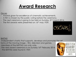 Award Research
Oscars
- Awards given for excellence of cinematic achievements.
- A film is chosen by the public voting before the ceremony.
- The next ceremony is going to be held on Sunday, 2nd march 2014.
- The first awards were presented on 16th may 1929.

BAFTAS
-Independent charity that supports, develops and promotes the art
forms of the moving image – film, television and games.
-Members of the BAFTAS can only vote.
-The next award ceremony is on Sunday 16th February 2014.
- The BAFTAS were found in 1947.

 