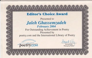 Editor's Choice Award
                   Presented to

      Jaleh Ghassemzadeh
               F   ebruary 2004
     For Outstanding Achievement in Poetry
                  Presented by
poetry.com and the International Library of Poetry
 