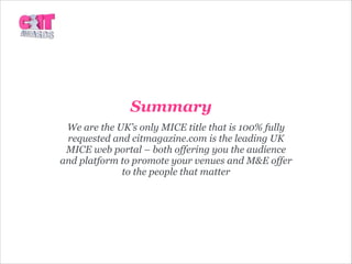 Summary
We are the UK’s only MICE title that is 100% fully
requested and citmagazine.com is the leading UK
MICE web portal – both offering you the audience
and platform to promote your venues and M&E offer
to the people that matter
 