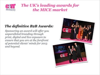 The definitive B2B Awards:
Sponsoring an award will offer you
unparalleled branding through
print, digital and live exposure to
ensure that you are at the forefront
of potential clients’ minds for 2013
and beyond.
The UK's leading awards for
the MICE market
 