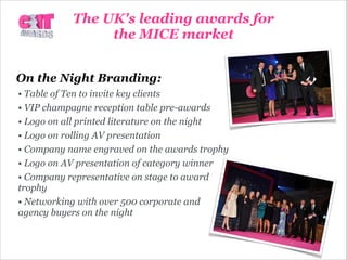 On the Night Branding:
• Table of Ten to invite key clients
• VIP champagne reception table pre-awards
• Logo on all printed literature on the night
• Logo on rolling AV presentation
• Company name engraved on the awards trophy
• Logo on AV presentation of category winner
• Company representative on stage to award
trophy
• Networking with over 500 corporate and
agency buyers on the night
The UK's leading awards for
the MICE market
 