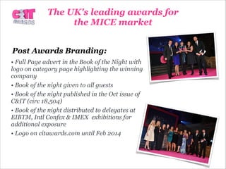 Post Awards Branding:
• Full Page advert in the Book of the Night with
logo on category page highlighting the winning
company
• Book of the night given to all guests
• Book of the night published in the Oct issue of
C&IT (circ 18,504)
• Book of the night distributed to delegates at
EIBTM, Intl Confex & IMEX exhibitions for
additional exposure
• Logo on citawards.com until Feb 2014
The UK's leading awards for
the MICE market
 