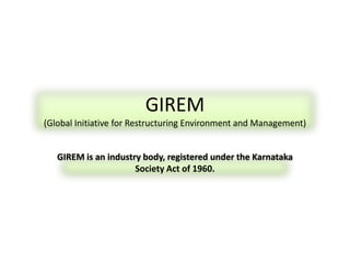GIREM
(Global Initiative for Restructuring Environment and Management)
GIREM is an industry body, registered under the Karnataka
Society Act of 1960.
 