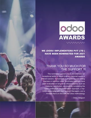 AWARDS
WE (OODU IMPLEMENTERS PVT LTD )
HAVE BEEN NOMINATED FOR 2021
AWARDS
THANK YOU SO MUCH FOR
THE SUPPORT !!!
The nominated partners have demonstrated an
exceptional ability to tackle diverse customer needs in
different sectors. Remarkable work goes beyond selling
licenses or retention rates. Nominated partners have
been evaluated on long-term critical subjects, such as
customer satisfaction, successfully completing the
Odoo certification, implementation approach, a top-
notch relationship with their Account Managers, and a
mindset that is in line with the Odoo methodology
– Odoo, Belgium
 