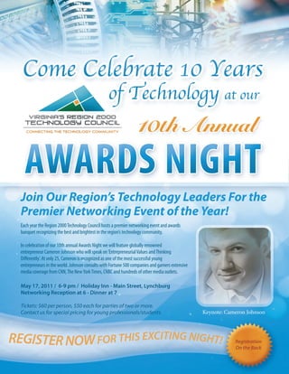 Join Our Region’s Technology Leaders For the
  Premier Networking Event of the Year!
  Each year the Region 2000 Technology Council hosts a premier networking event and awards
  banquet recognizing the best and brightest in the region’s technology community.

  In celebration of our 10th annual Awards Night we will feature globally renowned
  entrepreneur Cameron Johnson who will speak on ‘Entrepreneurial Values and Thinking
  Differently’. At only 25, Cameron is recognized as one of the most successful young
  entrepreneurs in the world. Johnson consults with Fortune 500 companies and garners extensive
  media coverage from CNN, The New York Times, CNBC and hundreds of other media outlets.

  May 17, 2011 / 6-9 pm / Holiday Inn - Main Street, Lynchburg
  Networking Reception at 6 - Dinner at 7

  Tickets: $60 per person, $50 each for parties of two or more.
  Contact us for special pricing for young professionals/students.                                Keynote: Cameron Johnson




REGISTER NOW FOR THIS EXCITING NIGHT!                                                                         Registration
                                                                                                              On the Back
 