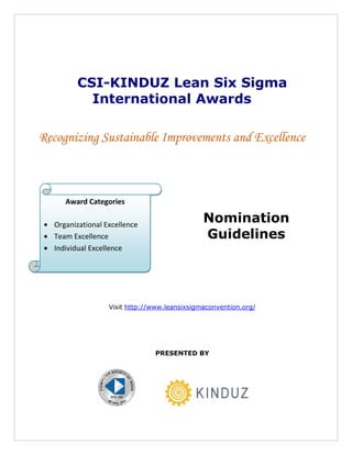 CSI-KINDUZ Lean Six Sigma
          International Awards

Recognizing Sustainable Improvements and Excellence



     Award Categories

  Organizational Excellence
                                              Nomination
  Team Excellence                             Guidelines
  Individual Excellence




                  Visit http://www.leansixsigmaconvention.org/




                               PRESENTED BY
 