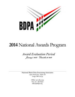 2014 National Awards Program 
Award Evaluation Period 
January 1, 2013 – December 31, 2013 
National Black Data Processing Associates 
9500 Arena Dr., Suite 106 
Largo, MD 20774 
Office: 301-584-3135 
Fax: 301 - 560-8300 
office@bdpa.org 
 