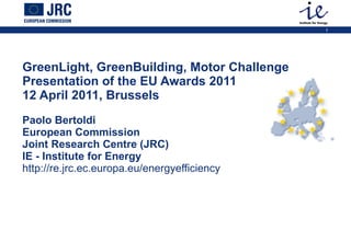 GreenLight, GreenBuilding, Motor Challenge  Presentation of the EU Awards 2011 12 April 2011, Brussels  Paolo Bertoldi European Commission Joint Research Centre (JRC)   IE - Institute for Energy http://re.jrc.ec.europa.eu/energyefficiency 