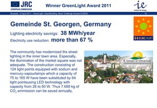 Winner GreenLight Award 2011 Gemeinde St. Georgen, Germany Lighting electricity savings:   38 MWh/year   Electricity use reduction:  more than 67 %   The community has modernized ths street lighting in the inner town area. Especially, the illumination of the market square was not adequate. The construction consisting of 124 light points equipped with sodium and mercury-vapourlamps which a capacity of  75 to 165 W have been substituted by 64 light pointsusing LED technology with capacity from 26 to 50 W. Thus 7.688 kg of CO 2  emmission can be saved annually. 