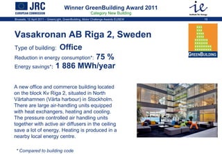Winner GreenBuilding Award 2011 Category New Building Vasakronan AB Riga 2, Sweden  Type of building:   Office   Reduction in energy consumption * :  75 %   Energy savings * :  1 886 MWh/year A new office and commerce building located on the block Kv Riga 2, situated in North Värtahamnen (Värta harbour) in Stockholm. There are large air-handling units equipped with heat exchangers, heating and cooling. The pressure controlled air handling units together with active air diffusers in the ceiling save a lot of energy. Heating is produced in a nearby local energy centre.  * Compared to building code 