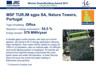 Winner GreenBuilding Award 2011 Category New Building MSF TUR.IM sgps SA, Natura Towers, Portugal Type of building:   Office  Reduction in energy consumption * :  54,5 %   Energy savings * :  579 MWh/year A double glass curtain facade, with high sun control glasses, will result in 65 % energy absorption allowing night ventilation. Rain water will be utilized to supply all 1000 m 2  of plantation, also on vertical walls. An efficient and smart lighting system is employed. PV panels will produce the required energy to illuminate the outer green areas and water fall operation. A solar thermal plant will cover the entire hot water heating in bathrooms and pantries.  * Compared to building code 