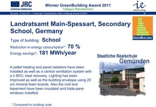Winner GreenBuilding Award 2011 Category Refurbishment Landratsamt Main-Spessart, Secondary School, Germany  Type of building:   School  Reduction in energy consumption * :  70 %   Energy savings * :  181 MWh/year A pellet heating and panel radiators have been installed as well as a central ventilation system with a ≥ 85%; heat recovery. Lighting has been improved as well as the building envelope using 20 cm mineral foam boards. Also the roof and basement have been insulated and triple-pane windows installed.  * Compared to building code 