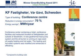 Winner GreenBuilding Award 2011 Category Refurbishment KF Fastigheter,  Vår Gård , Schweden Type of building:   Conference centre   Reduction in energy consumption * :  70 %   Energy savings * :  MWh/year Conference center containing a hotel, conference facilities and restaurant located at Saltsjöbaden just outside of Stockholm. A new geothermal heat pump system and the oil burner is running on rape seed oil supply heating and hot water. The heating and hot water systems was modified and enhanced in efficiency.  * Compared to building code 