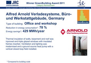 Winner GreenBuilding Award 2011 Category Refurbishment Alfred Arnold Verladesysteme, Büro- und Werkstattgebäude, Germany  Type of building:   Office and workshop   Reduction in energy consumption * :  78 %   Energy savings * :  429 MWh/year Thermal insulation of walls, basement and roof was inproved and triple glazed windows with insulated frames inserted. Ventilation and lighting was modernised and a ground source heat pump with a vertical closed loop field installed.  * Compared to building code 