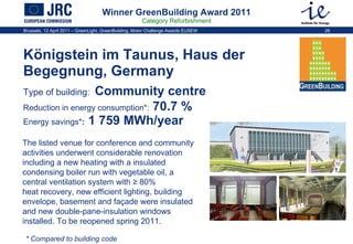 Winner GreenBuilding Award 2011 Category Refurbishment Königstein im Taunus, Haus der Begegnung, Germany  Type of building:   Community centre   Reduction in energy consumption * :  70.7 %   Energy savings * :  1 759 MWh/year The listed venue for conference and community activities underwent considerable renovation including a new heating with a insulated condensing boiler run with vegetable oil, a central ventilation system with ≥ 80% heat recovery, new efficient lighting, building envelope, basement and façade were insulated and new double-pane-insulation windows installed. To be reopened spring 2011.  * Compared to building code 